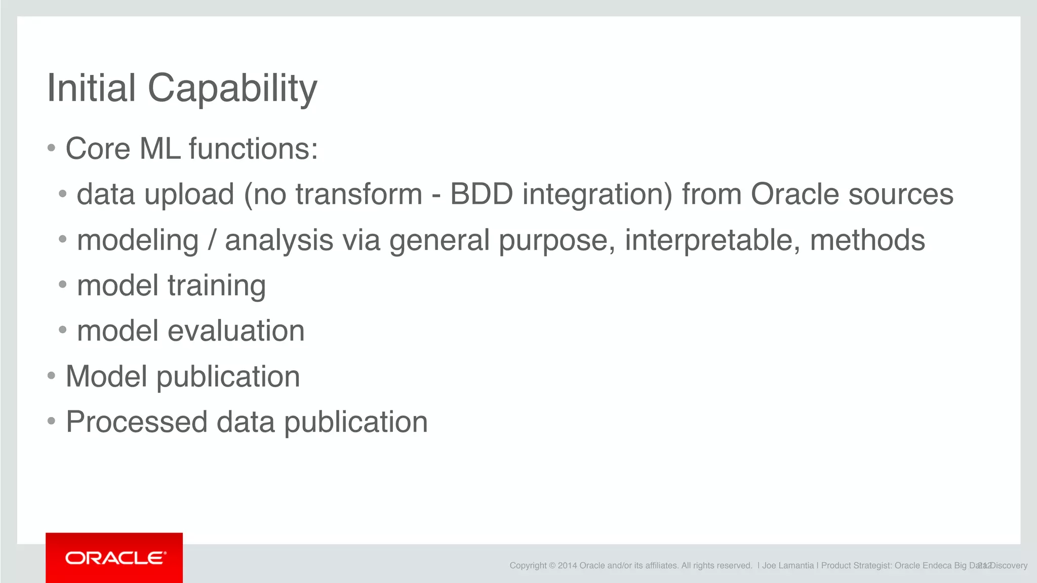 Copyright © 2014 Oracle and/or its affiliates. All rights reserved. | Joe Lamantia | Product Strategist: Oracle Endeca Big Data Discovery
Initial Capability
• Core ML functions:
• data upload (no transform - BDD integration) from Oracle sources
• modeling / analysis via general purpose, interpretable, methods
• model training
• model evaluation
• Model publication
• Processed data publication 
212
 
