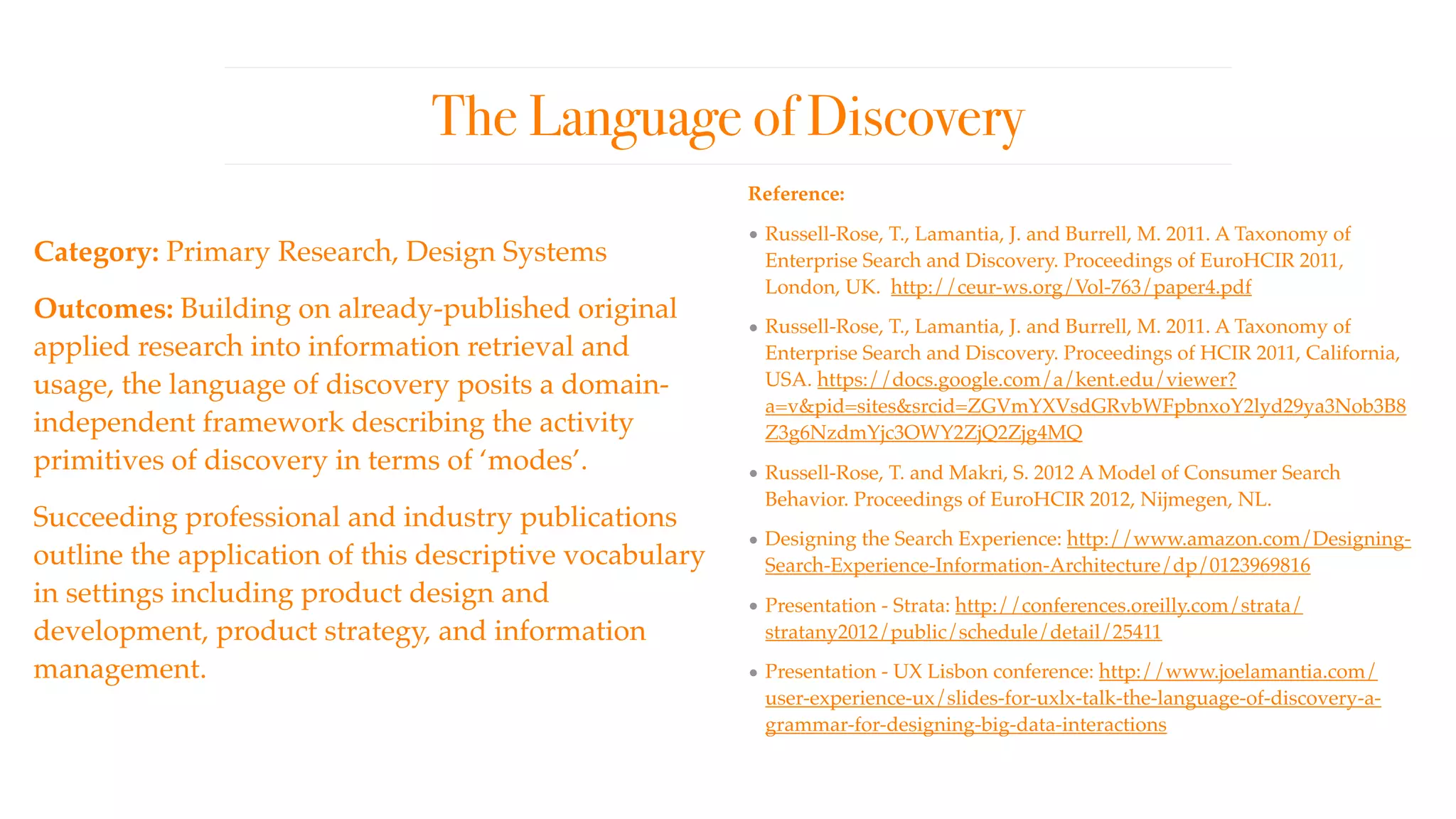 The Language of Discovery
Category: Primary Research, Design Systems
Outcomes: Building on already-published original
applied research into information retrieval and
usage, the language of discovery posits a domain-
independent framework describing the activity
primitives of discovery in terms of ‘modes’.  
Succeeding professional and industry publications
outline the application of this descriptive vocabulary
in settings including product design and
development, product strategy, and information
management.
Reference:
• Russell-Rose, T., Lamantia, J. and Burrell, M. 2011. A Taxonomy of
Enterprise Search and Discovery. Proceedings of EuroHCIR 2011,
London, UK. http://ceur-ws.org/Vol-763/paper4.pdf
• Russell-Rose, T., Lamantia, J. and Burrell, M. 2011. A Taxonomy of
Enterprise Search and Discovery. Proceedings of HCIR 2011, California,
USA. https://docs.google.com/a/kent.edu/viewer?
a=v&pid=sites&srcid=ZGVmYXVsdGRvbWFpbnxoY2lyd29ya3Nob3B8
Z3g6NzdmYjc3OWY2ZjQ2Zjg4MQ
• Russell-Rose, T. and Makri, S. 2012 A Model of Consumer Search
Behavior. Proceedings of EuroHCIR 2012, Nijmegen, NL.
• Designing the Search Experience: http://www.amazon.com/Designing-
Search-Experience-Information-Architecture/dp/0123969816
• Presentation - Strata: http://conferences.oreilly.com/strata/
stratany2012/public/schedule/detail/25411
• Presentation - UX Lisbon conference: http://www.joelamantia.com/
user-experience-ux/slides-for-uxlx-talk-the-language-of-discovery-a-
grammar-for-designing-big-data-interactions
 