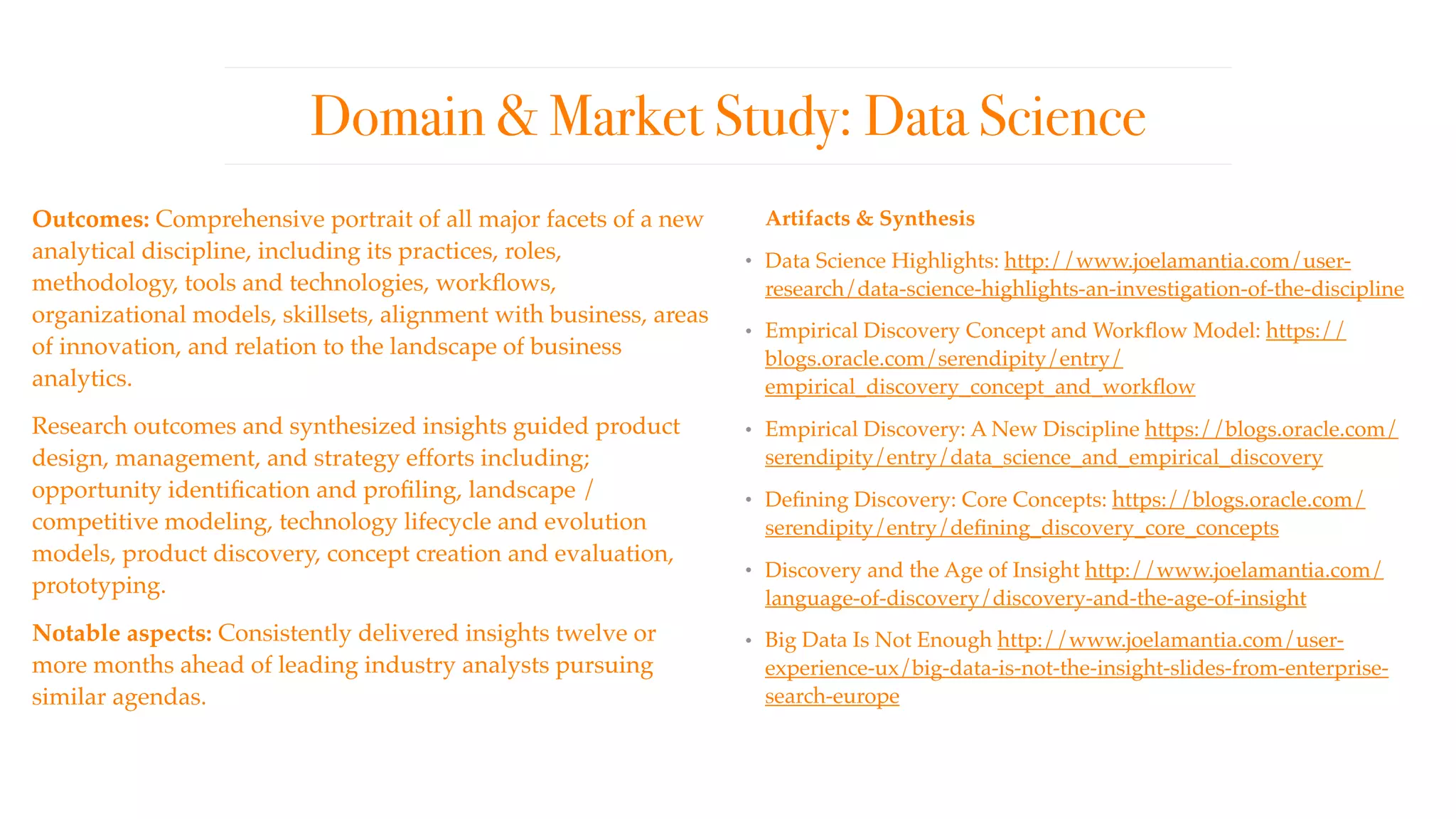 Domain & Market Study: Data Science
Outcomes: Comprehensive portrait of all major facets of a new
analytical discipline, including its practices, roles,
methodology, tools and technologies, workﬂows,
organizational models, skillsets, alignment with business, areas
of innovation, and relation to the landscape of business
analytics. 
Research outcomes and synthesized insights guided product
design, management, and strategy efforts including;
opportunity identiﬁcation and proﬁling, landscape /
competitive modeling, technology lifecycle and evolution
models, product discovery, concept creation and evaluation,
prototyping.
Notable aspects: Consistently delivered insights twelve or
more months ahead of leading industry analysts pursuing
similar agendas.
Artifacts & Synthesis
• Data Science Highlights: http://www.joelamantia.com/user-
research/data-science-highlights-an-investigation-of-the-discipline
• Empirical Discovery Concept and Workﬂow Model: https://
blogs.oracle.com/serendipity/entry/
empirical_discovery_concept_and_workﬂow
• Empirical Discovery: A New Discipline https://blogs.oracle.com/
serendipity/entry/data_science_and_empirical_discovery
• Deﬁning Discovery: Core Concepts: https://blogs.oracle.com/
serendipity/entry/deﬁning_discovery_core_concepts
• Discovery and the Age of Insight http://www.joelamantia.com/
language-of-discovery/discovery-and-the-age-of-insight
• Big Data Is Not Enough http://www.joelamantia.com/user-
experience-ux/big-data-is-not-the-insight-slides-from-enterprise-
search-europe
 