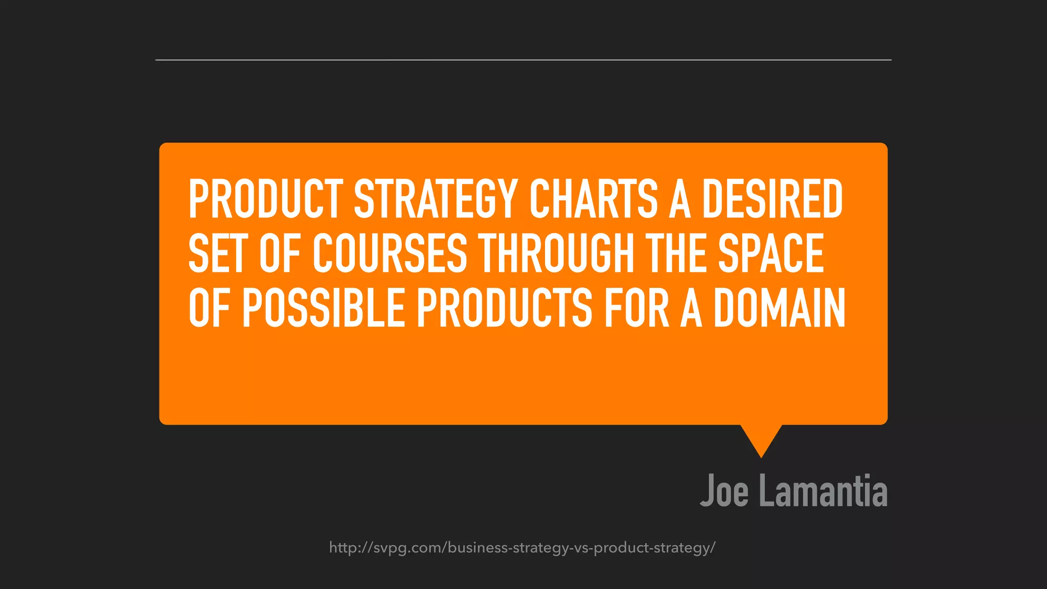 PRODUCT STRATEGY CHARTS A DESIRED
SET OF COURSES THROUGH THE SPACE
OF POSSIBLE PRODUCTS FOR A DOMAIN
Joe Lamantia
http://svpg.com/business-strategy-vs-product-strategy/
 