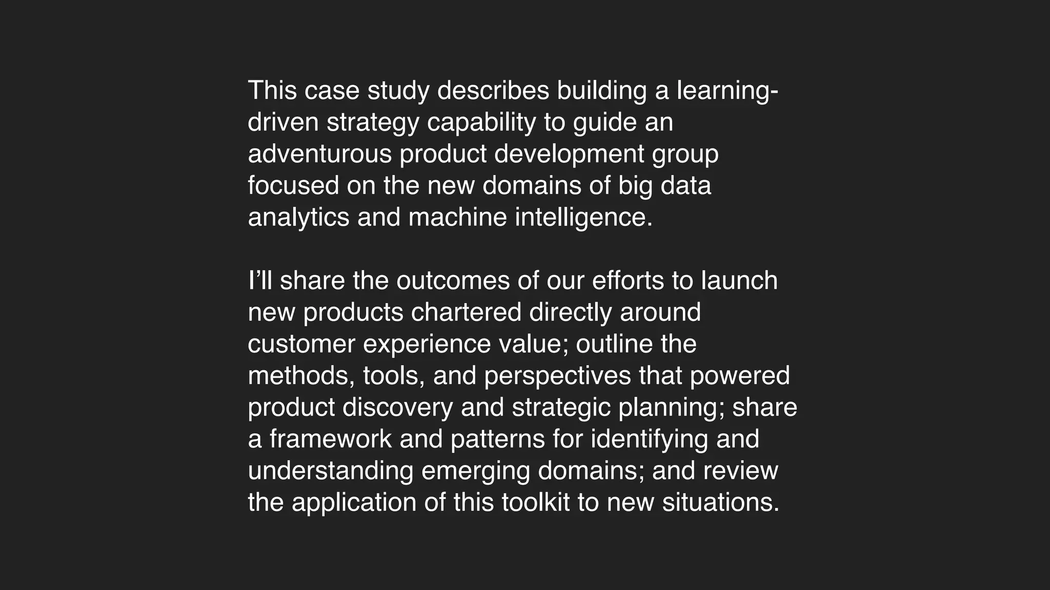 This case study describes building a learning-
driven strategy capability to guide an
adventurous product development group
focused on the new domains of big data
analytics and machine intelligence.
I’ll share the outcomes of our efforts to launch
new products chartered directly around
customer experience value; outline the
methods, tools, and perspectives that powered
product discovery and strategic planning; share
a framework and patterns for identifying and
understanding emerging domains; and review
the application of this toolkit to new situations.
 