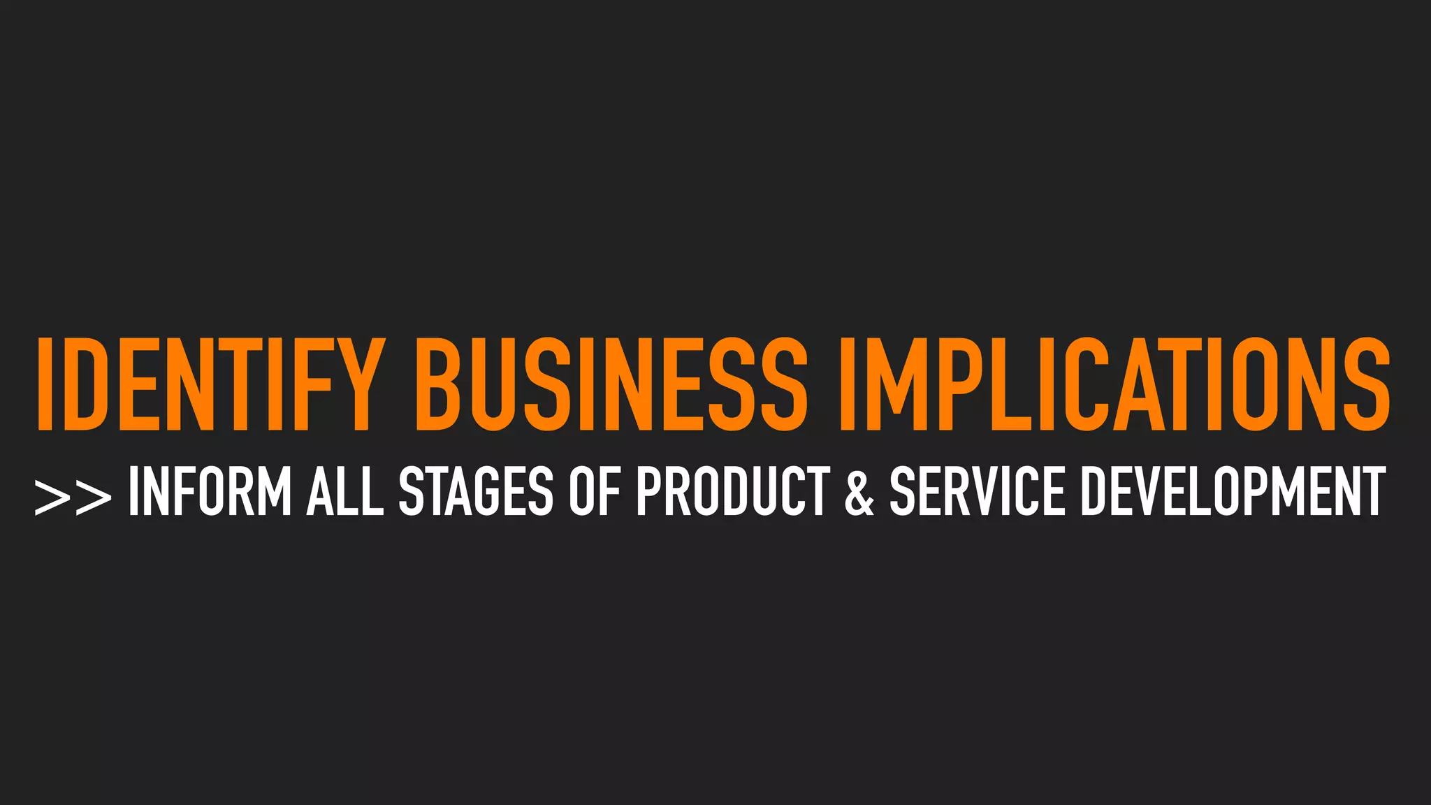 IDENTIFY BUSINESS IMPLICATIONS
>> INFORM ALL STAGES OF PRODUCT & SERVICE DEVELOPMENT
 
