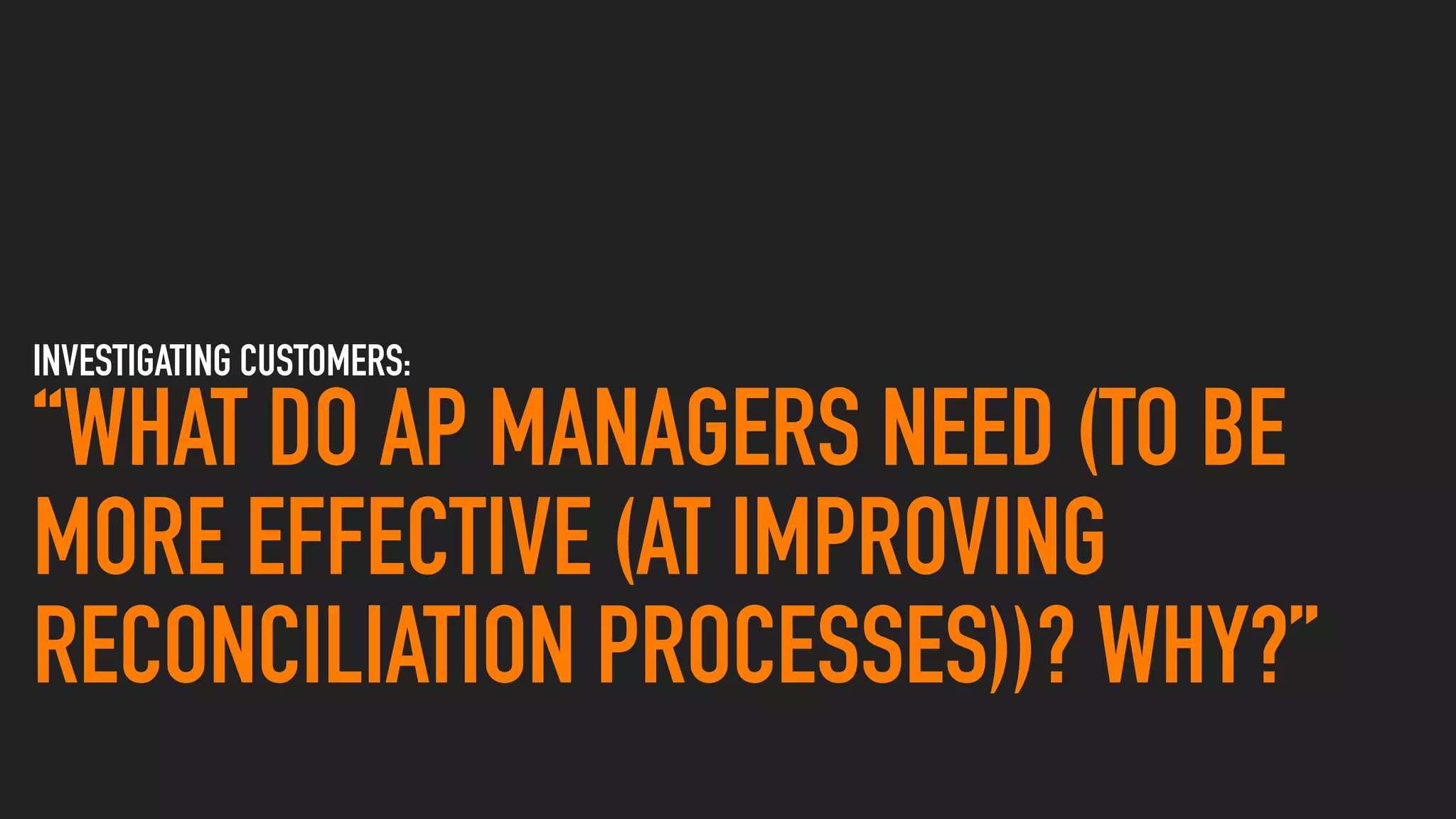 INVESTIGATING CUSTOMERS:
“WHAT DO AP MANAGERS NEED (TO BE
MORE EFFECTIVE (AT IMPROVING
RECONCILIATION PROCESSES))? WHY?”
 