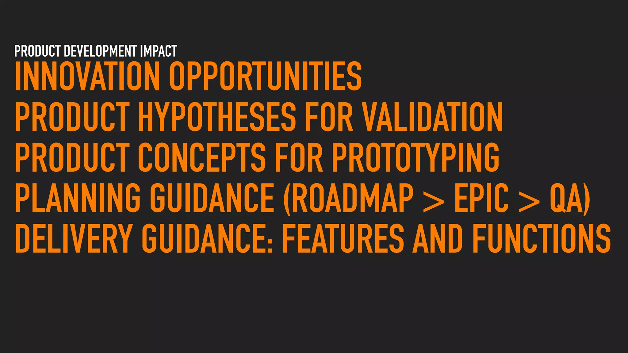 PRODUCT DEVELOPMENT IMPACT
INNOVATION OPPORTUNITIES
PRODUCT HYPOTHESES FOR VALIDATION
PRODUCT CONCEPTS FOR PROTOTYPING
PLANNING GUIDANCE (ROADMAP > EPIC > QA)
DELIVERY GUIDANCE: FEATURES AND FUNCTIONS
 