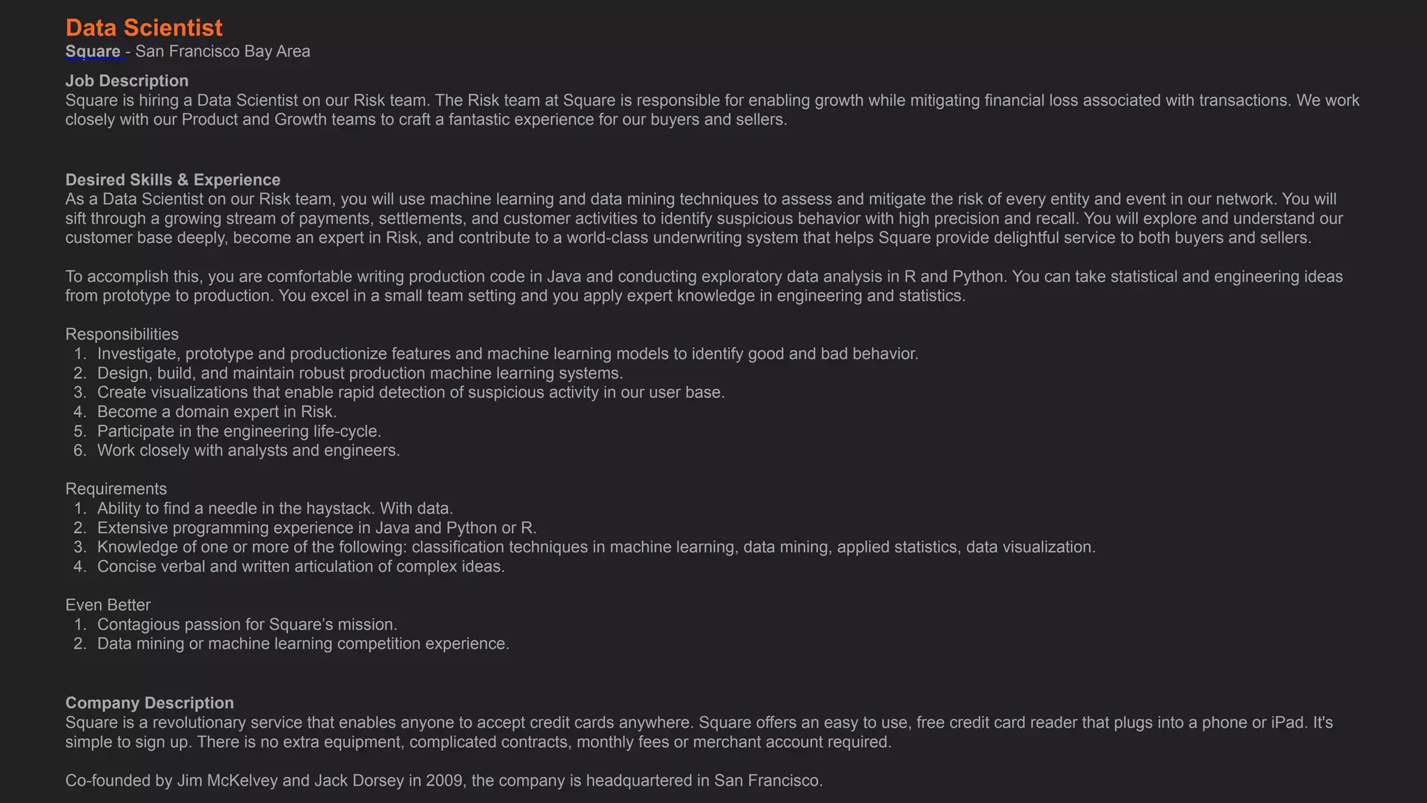 Data Scientist
Square - San Francisco Bay Area
Job Description
Square is hiring a Data Scientist on our Risk team. The Risk team at Square is responsible for enabling growth while mitigating financial loss associated with transactions. We work
closely with our Product and Growth teams to craft a fantastic experience for our buyers and sellers.
Desired Skills & Experience
As a Data Scientist on our Risk team, you will use machine learning and data mining techniques to assess and mitigate the risk of every entity and event in our network. You will
sift through a growing stream of payments, settlements, and customer activities to identify suspicious behavior with high precision and recall. You will explore and understand our
customer base deeply, become an expert in Risk, and contribute to a world-class underwriting system that helps Square provide delightful service to both buyers and sellers. 
 
To accomplish this, you are comfortable writing production code in Java and conducting exploratory data analysis in R and Python. You can take statistical and engineering ideas
from prototype to production. You excel in a small team setting and you apply expert knowledge in engineering and statistics. 
 
Responsibilities
1. Investigate, prototype and productionize features and machine learning models to identify good and bad behavior.
2. Design, build, and maintain robust production machine learning systems.
3. Create visualizations that enable rapid detection of suspicious activity in our user base.
4. Become a domain expert in Risk.
5. Participate in the engineering life-cycle.
6. Work closely with analysts and engineers.
Requirements
1. Ability to find a needle in the haystack. With data.
2. Extensive programming experience in Java and Python or R.
3. Knowledge of one or more of the following: classification techniques in machine learning, data mining, applied statistics, data visualization.
4. Concise verbal and written articulation of complex ideas.
Even Better
1. Contagious passion for Square’s mission.
2. Data mining or machine learning competition experience.
Company Description
Square is a revolutionary service that enables anyone to accept credit cards anywhere. Square offers an easy to use, free credit card reader that plugs into a phone or iPad. It's
simple to sign up. There is no extra equipment, complicated contracts, monthly fees or merchant account required. 
 
Co-founded by Jim McKelvey and Jack Dorsey in 2009, the company is headquartered in San Francisco.
 