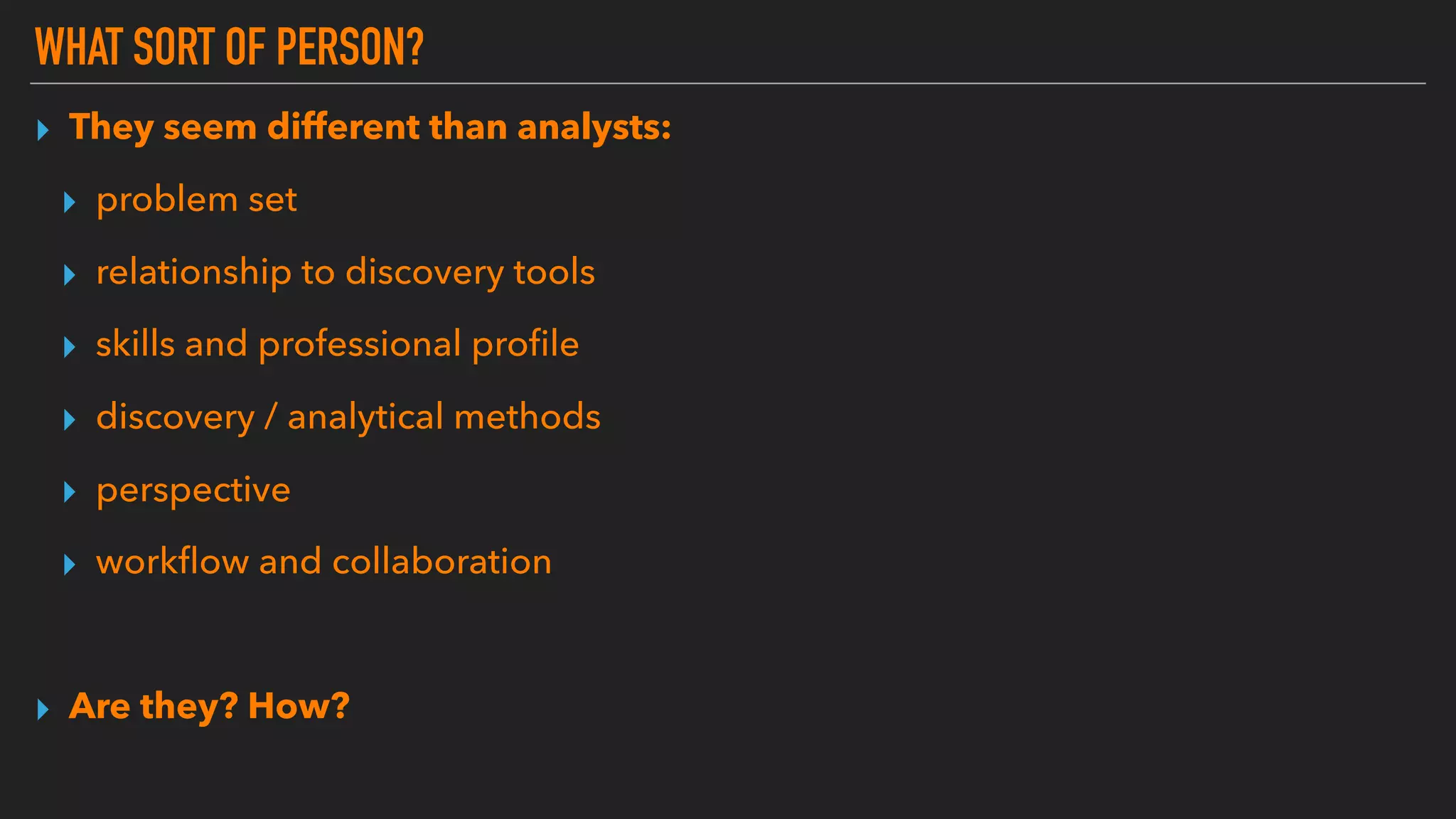WHAT SORT OF PERSON?
▸ They seem different than analysts:
▸ problem set
▸ relationship to discovery tools
▸ skills and professional proﬁle
▸ discovery / analytical methods
▸ perspective
▸ workﬂow and collaboration
▸ Are they? How?
 