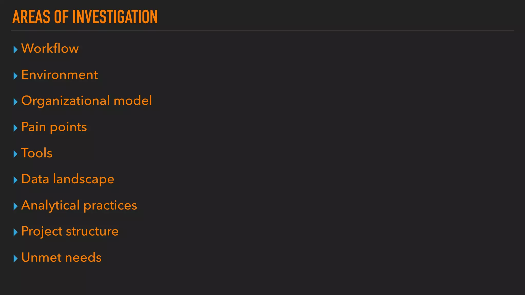 AREAS OF INVESTIGATION
▸ Workﬂow
▸ Environment
▸ Organizational model
▸ Pain points
▸ Tools
▸ Data landscape
▸ Analytical practices
▸ Project structure
▸ Unmet needs
 