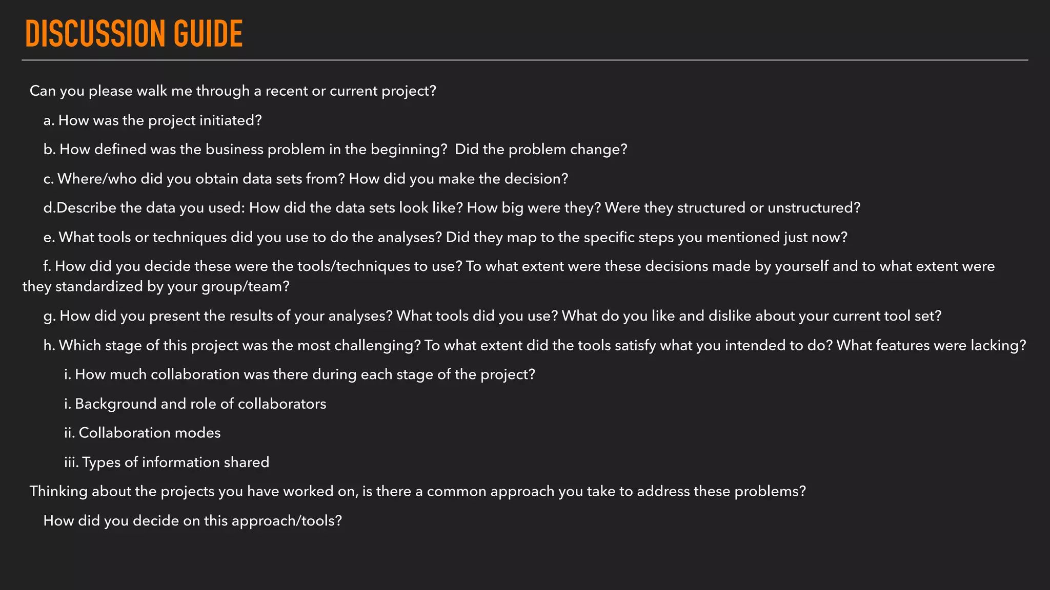 DISCUSSION GUIDE
Can you please walk me through a recent or current project?
a. How was the project initiated?
b. How deﬁned was the business problem in the beginning? Did the problem change?
c. Where/who did you obtain data sets from? How did you make the decision?
d.Describe the data you used: How did the data sets look like? How big were they? Were they structured or unstructured?
e. What tools or techniques did you use to do the analyses? Did they map to the speciﬁc steps you mentioned just now?
f. How did you decide these were the tools/techniques to use? To what extent were these decisions made by yourself and to what extent were
they standardized by your group/team?
g. How did you present the results of your analyses? What tools did you use? What do you like and dislike about your current tool set?
h. Which stage of this project was the most challenging? To what extent did the tools satisfy what you intended to do? What features were lacking?
i. How much collaboration was there during each stage of the project?
i. Background and role of collaborators
ii. Collaboration modes
iii. Types of information shared
Thinking about the projects you have worked on, is there a common approach you take to address these problems?
How did you decide on this approach/tools?
 