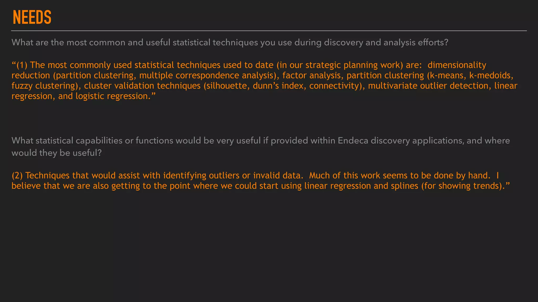 NEEDS
What are the most common and useful statistical techniques you use during discovery and analysis efforts?
“(1) The most commonly used statistical techniques used to date (in our strategic planning work) are:  dimensionality
reduction (partition clustering, multiple correspondence analysis), factor analysis, partition clustering (k-means, k-medoids,
fuzzy clustering), cluster validation techniques (silhouette, dunn’s index, connectivity), multivariate outlier detection, linear
regression, and logistic regression.”
What statistical capabilities or functions would be very useful if provided within Endeca discovery applications, and where
would they be useful?
(2) Techniques that would assist with identifying outliers or invalid data.  Much of this work seems to be done by hand.  I
believe that we are also getting to the point where we could start using linear regression and splines (for showing trends).”
 