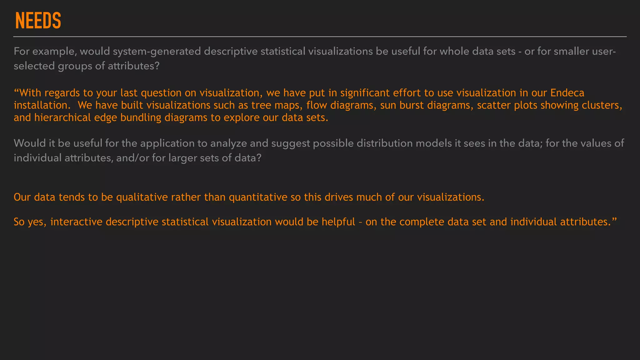 NEEDS
For example, would system-generated descriptive statistical visualizations be useful for whole data sets - or for smaller user-
selected groups of attributes?  
“With regards to your last question on visualization, we have put in significant effort to use visualization in our Endeca
installation.  We have built visualizations such as tree maps, flow diagrams, sun burst diagrams, scatter plots showing clusters,
and hierarchical edge bundling diagrams to explore our data sets. 
Would it be useful for the application to analyze and suggest possible distribution models it sees in the data; for the values of
individual attributes, and/or for larger sets of data?
Our data tends to be qualitative rather than quantitative so this drives much of our visualizations.
So yes, interactive descriptive statistical visualization would be helpful – on the complete data set and individual attributes.”
 