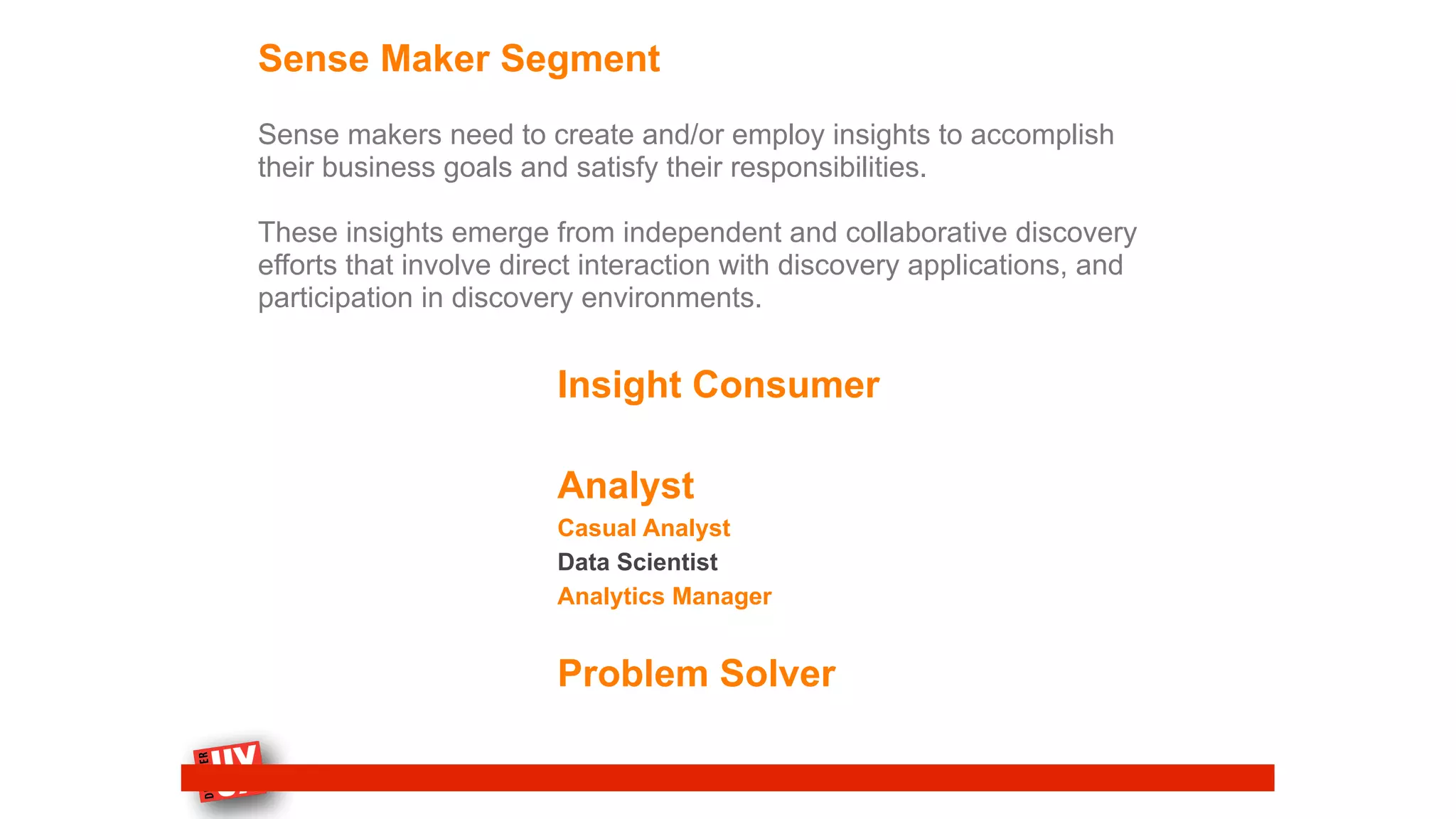 Sense Maker Segment
Sense makers need to create and/or employ insights to accomplish
their business goals and satisfy their responsibilities.
These insights emerge from independent and collaborative discovery
efforts that involve direct interaction with discovery applications, and
participation in discovery environments.
Insight Consumer
Analyst
Casual Analyst
Data Scientist
Analytics Manager
Problem Solver
 