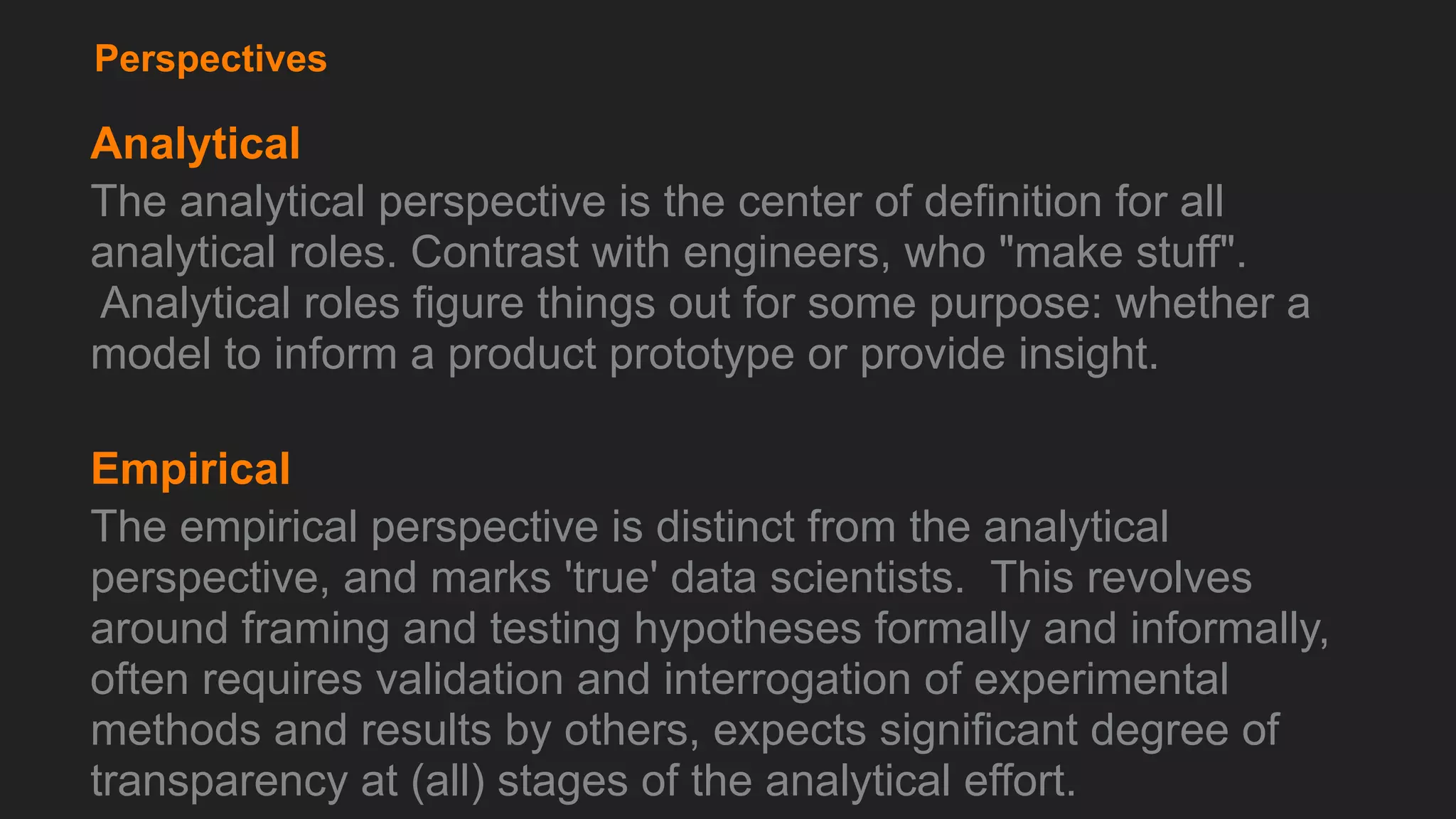 Perspectives
Analytical
The analytical perspective is the center of definition for all
analytical roles. Contrast with engineers, who "make stuff".
Analytical roles figure things out for some purpose: whether a
model to inform a product prototype or provide insight.
Empirical
The empirical perspective is distinct from the analytical
perspective, and marks 'true' data scientists. This revolves
around framing and testing hypotheses formally and informally,
often requires validation and interrogation of experimental
methods and results by others, expects significant degree of
transparency at (all) stages of the analytical effort.
 