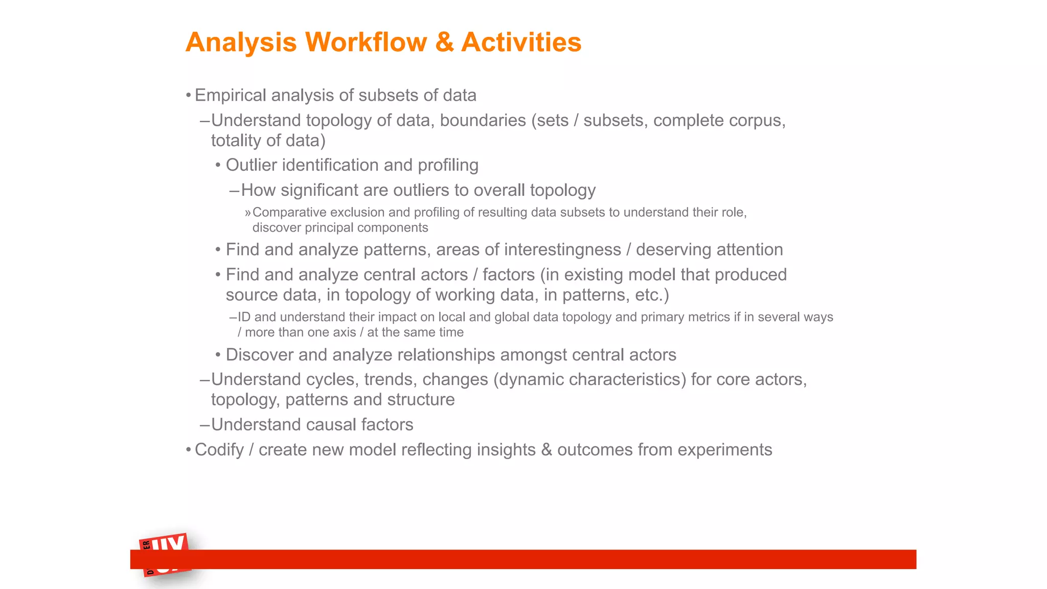 Analysis Workflow & Activities
• Empirical analysis of subsets of data
–Understand topology of data, boundaries (sets / subsets, complete corpus,
totality of data)
• Outlier identification and profiling
–How significant are outliers to overall topology
»Comparative exclusion and profiling of resulting data subsets to understand their role,
discover principal components
• Find and analyze patterns, areas of interestingness / deserving attention
• Find and analyze central actors / factors (in existing model that produced
source data, in topology of working data, in patterns, etc.)
–ID and understand their impact on local and global data topology and primary metrics if in several ways
/ more than one axis / at the same time
• Discover and analyze relationships amongst central actors
–Understand cycles, trends, changes (dynamic characteristics) for core actors,
topology, patterns and structure
–Understand causal factors
• Codify / create new model reflecting insights & outcomes from experiments
 