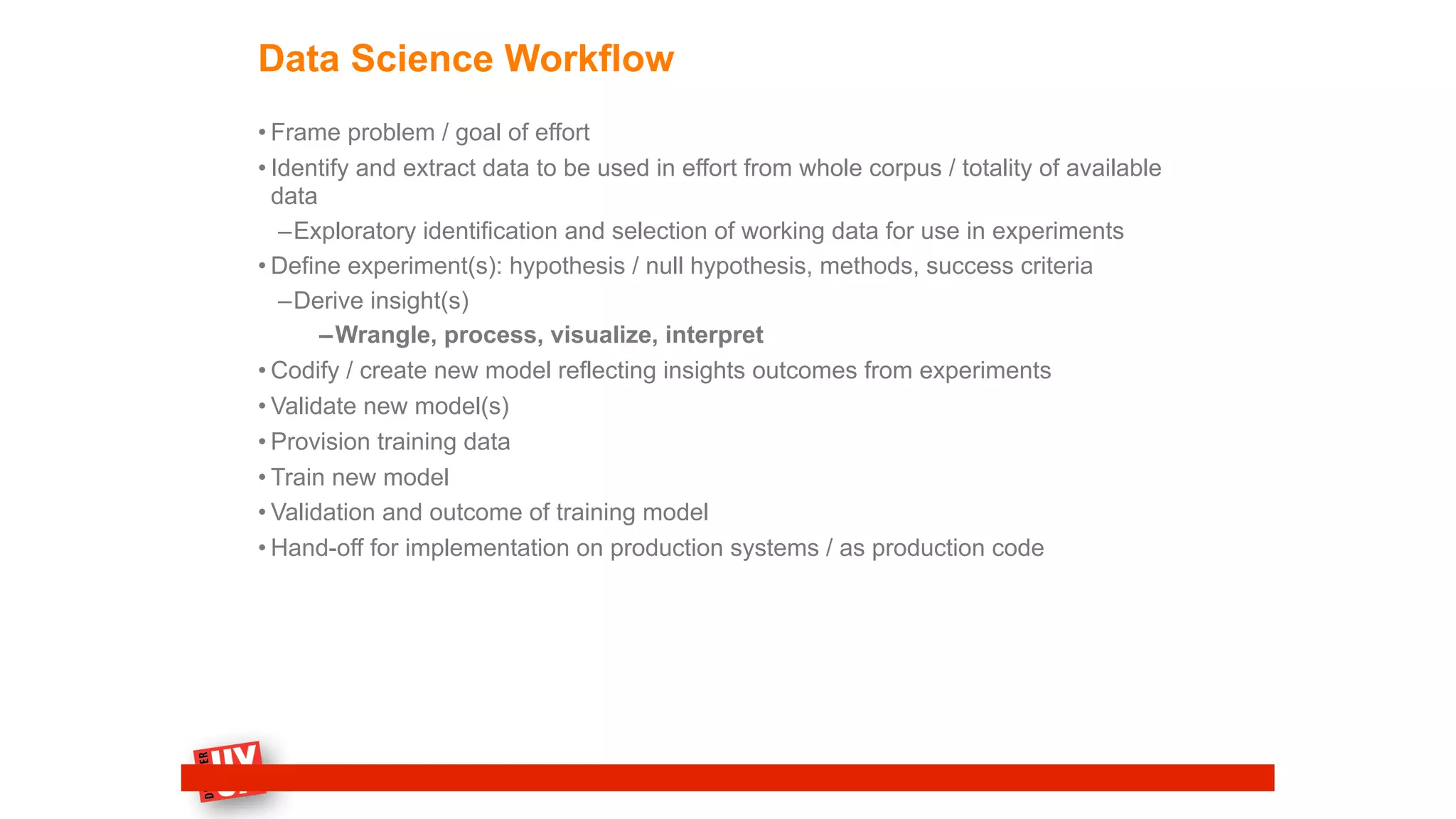 Data Science Workflow
• Frame problem / goal of effort
• Identify and extract data to be used in effort from whole corpus / totality of available
data
–Exploratory identification and selection of working data for use in experiments
• Define experiment(s): hypothesis / null hypothesis, methods, success criteria
–Derive insight(s)
–Wrangle, process, visualize, interpret
• Codify / create new model reflecting insights outcomes from experiments
• Validate new model(s)
• Provision training data
• Train new model
• Validation and outcome of training model
• Hand-off for implementation on production systems / as production code
 
