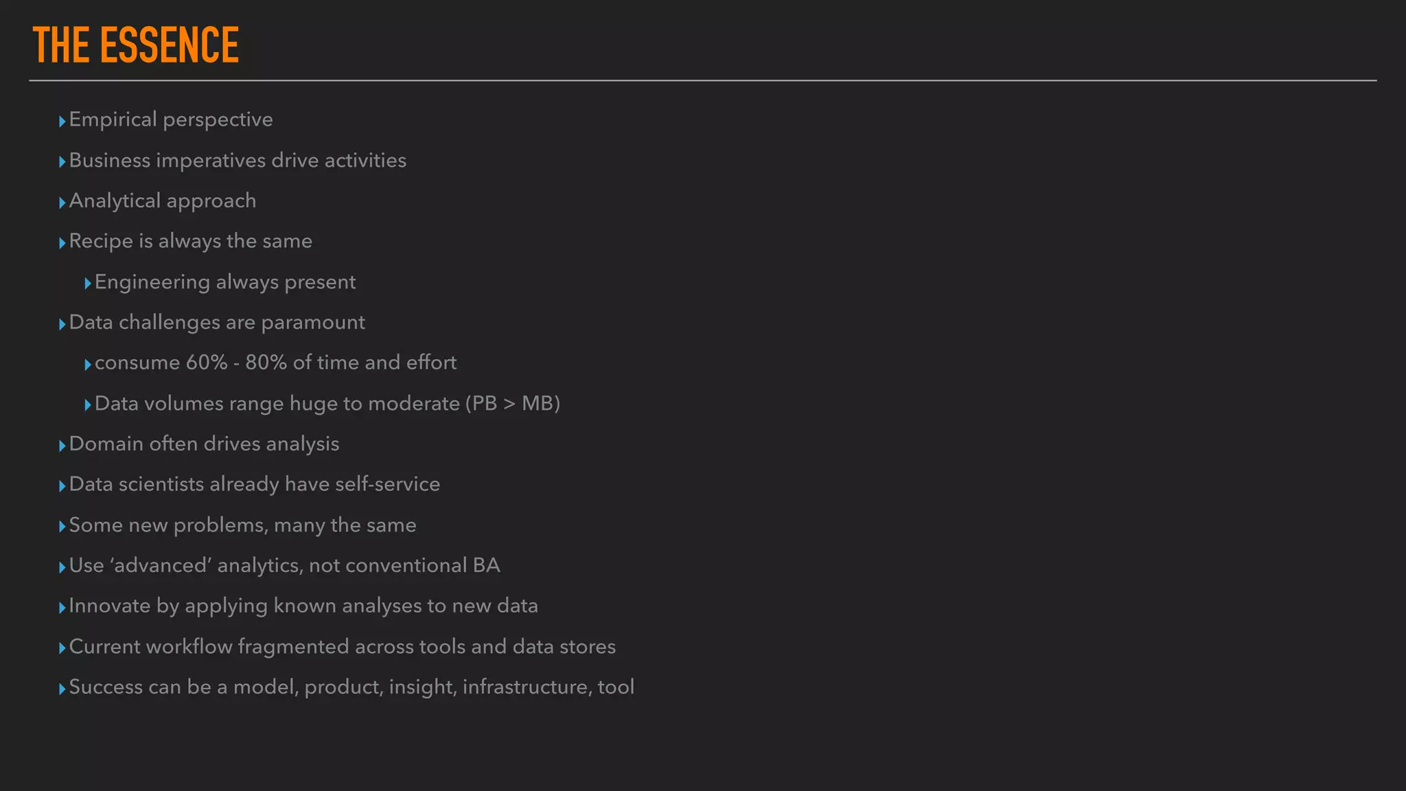 THE ESSENCE
▸Empirical perspective
▸Business imperatives drive activities
▸Analytical approach
▸Recipe is always the same
▸Engineering always present
▸Data challenges are paramount
▸consume 60% - 80% of time and effort
▸Data volumes range huge to moderate (PB > MB)
▸Domain often drives analysis
▸Data scientists already have self-service
▸Some new problems, many the same
▸Use ‘advanced’ analytics, not conventional BA
▸Innovate by applying known analyses to new data
▸Current workﬂow fragmented across tools and data stores
▸Success can be a model, product, insight, infrastructure, tool
 