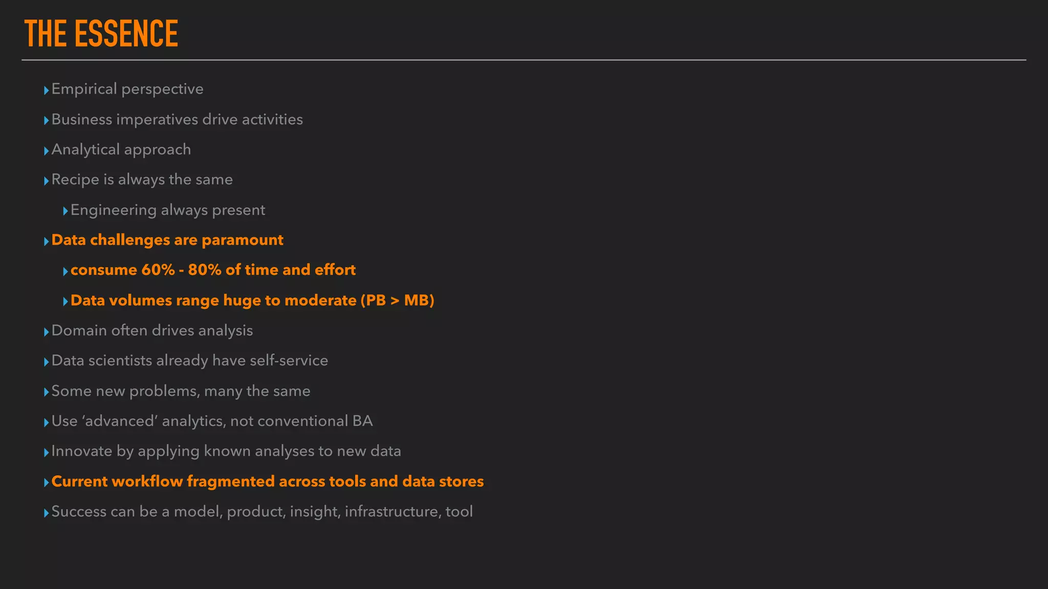 THE ESSENCE
▸Empirical perspective
▸Business imperatives drive activities
▸Analytical approach
▸Recipe is always the same
▸Engineering always present
▸Data challenges are paramount
▸consume 60% - 80% of time and effort
▸Data volumes range huge to moderate (PB > MB)
▸Domain often drives analysis
▸Data scientists already have self-service
▸Some new problems, many the same
▸Use ‘advanced’ analytics, not conventional BA
▸Innovate by applying known analyses to new data
▸Current workﬂow fragmented across tools and data stores
▸Success can be a model, product, insight, infrastructure, tool
 