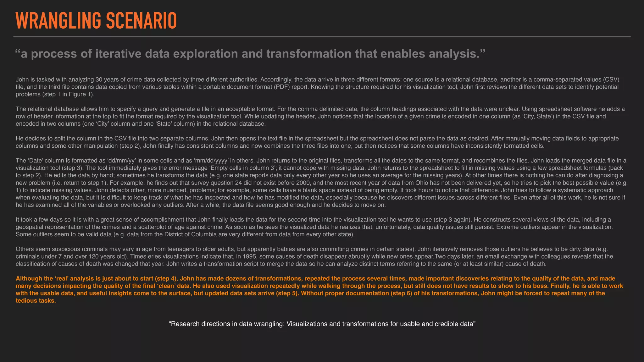 John is tasked with analyzing 30 years of crime data collected by three different authorities. Accordingly, the data arrive in three different formats: one source is a relational database, another is a comma-separated values (CSV)
file, and the third file contains data copied from various tables within a portable document format (PDF) report. Knowing the structure required for his visualization tool, John first reviews the different data sets to identify potential
problems (step 1 in Figure 1).
The relational database allows him to specify a query and generate a file in an acceptable format. For the comma delimited data, the column headings associated with the data were unclear. Using spreadsheet software he adds a
row of header information at the top to fit the format required by the visualization tool. While updating the header, John notices that the location of a given crime is encoded in one column (as ‘City, State’) in the CSV file and
encoded in two columns (one ‘City’ column and one ‘State’ column) in the relational database.
He decides to split the column in the CSV file into two separate columns. John then opens the text file in the spreadsheet but the spreadsheet does not parse the data as desired. After manually moving data fields to appropriate
columns and some other manipulation (step 2), John finally has consistent columns and now combines the three files into one, but then notices that some columns have inconsistently formatted cells.
The ‘Date’ column is formatted as ‘dd/mm/yy’ in some cells and as ‘mm/dd/yyyy’ in others. John returns to the original files, transforms all the dates to the same format, and recombines the files. John loads the merged data file in a
visualization tool (step 3). The tool immediately gives the error message ‘Empty cells in column 3’; it cannot cope with missing data. John returns to the spreadsheet to fill in missing values using a few spreadsheet formulas (back
to step 2). He edits the data by hand; sometimes he transforms the data (e.g. one state reports data only every other year so he uses an average for the missing years). At other times there is nothing he can do after diagnosing a
new problem (i.e. return to step 1). For example, he finds out that survey question 24 did not exist before 2000, and the most recent year of data from Ohio has not been delivered yet, so he tries to pick the best possible value (e.g.
1) to indicate missing values. John detects other, more nuanced, problems; for example, some cells have a blank space instead of being empty. It took hours to notice that difference. John tries to follow a systematic approach
when evaluating the data, but it is difficult to keep track of what he has inspected and how he has modified the data, especially because he discovers different issues across different files. Even after all of this work, he is not sure if
he has examined all of the variables or overlooked any outliers. After a while, the data file seems good enough and he decides to move on.
It took a few days so it is with a great sense of accomplishment that John finally loads the data for the second time into the visualization tool he wants to use (step 3 again). He constructs several views of the data, including a
geospatial representation of the crimes and a scatterplot of age against crime. As soon as he sees the visualized data he realizes that, unfortunately, data quality issues still persist. Extreme outliers appear in the visualization.
Some outliers seem to be valid data (e.g. data from the District of Columbia are very different from data from every other state).
Others seem suspicious (criminals may vary in age from teenagers to older adults, but apparently babies are also committing crimes in certain states). John iteratively removes those outliers he believes to be dirty data (e.g.
criminals under 7 and over 120 years old). Times eries visualizations indicate that, in 1995, some causes of death disappear abruptly while new ones appear.Two days later, an email exchange with colleagues reveals that the
classification of causes of death was changed that year. John writes a transformation script to merge the data so he can analyze distinct terms referring to the same (or at least similar) cause of death.
Although the ‘real’ analysis is just about to start (step 4), John has made dozens of transformations, repeated the process several times, made important discoveries relating to the quality of the data, and made
many decisions impacting the quality of the final ‘clean’ data. He also used visualization repeatedly while walking through the process, but still does not have results to show to his boss. Finally, he is able to work
with the usable data, and useful insights come to the surface, but updated data sets arrive (step 5). Without proper documentation (step 6) of his transformations, John might be forced to repeat many of the
tedious tasks.
“Research directions in data wrangling: Visualizations and transformations for usable and credible data”
“a process of iterative data exploration and transformation that enables analysis.”
WRANGLING SCENARIO
 