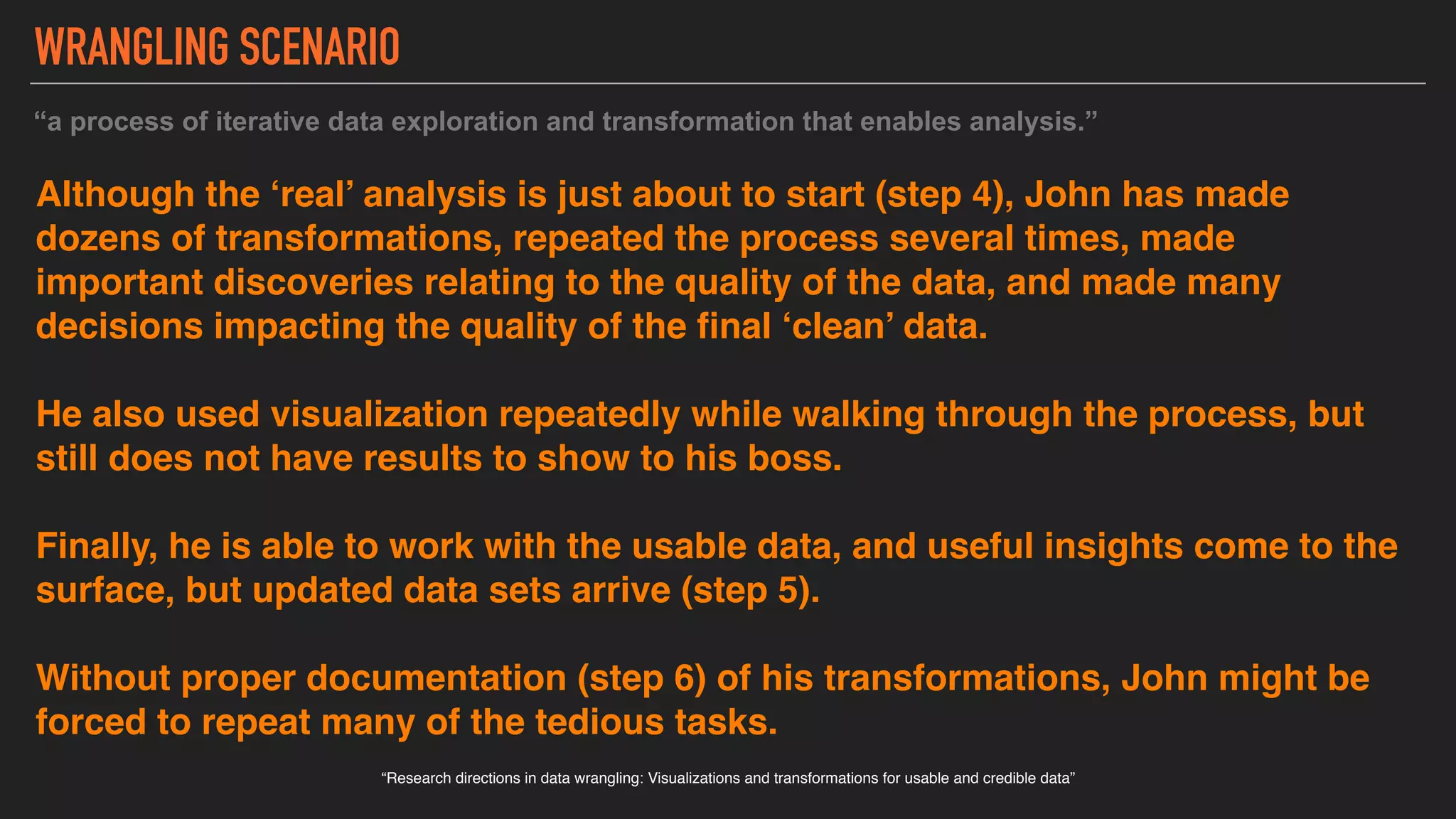 Although the ‘real’ analysis is just about to start (step 4), John has made
dozens of transformations, repeated the process several times, made
important discoveries relating to the quality of the data, and made many
decisions impacting the quality of the final ‘clean’ data.
He also used visualization repeatedly while walking through the process, but
still does not have results to show to his boss.
Finally, he is able to work with the usable data, and useful insights come to the
surface, but updated data sets arrive (step 5).
Without proper documentation (step 6) of his transformations, John might be
forced to repeat many of the tedious tasks.
“Research directions in data wrangling: Visualizations and transformations for usable and credible data”
“a process of iterative data exploration and transformation that enables analysis.”
WRANGLING SCENARIO
 