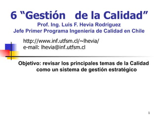 6 “Gestión  de la Calidad”   Prof. Ing. Luis F. Hevia Rodríguez Jefe Primer Programa Ingeniería de Calidad en Chile Objetivo: revisar los principales temas de la Calidad como un sistema de gestión estratégico http://www.inf.utfsm.cl/~lhevia/ e-mail: lhevia@inf.utfsm.cl 