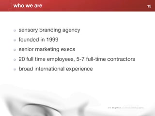 who we are                                                                              15




 sensory branding agency
 founded in 1999
 senior marketing execs
 20 full time employees, 5-7 full-time contractors
 broad international experience




                                      s i x d e g r e e s | a sensory branding agency
 