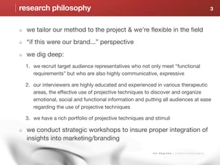research philosophy                                                                                        3



  we tailor our method to the project & we’re flexible in the field
  “if this were our brand...” perspective
  we dig deep:
 1. we recruit target audience representatives who not only meet “functional
    requirements” but who are also highly communicative, expressive

 2. our interviewers are highly educated and experienced in various therapeutic
    areas, the effective use of projective techniques to discover and organize
    emotional, social and functional information and putting all audiences at ease
    regarding the use of projective techniques

 3. we have a rich portfolio of projective techniques and stimuli

  we conduct strategic workshops to insure proper integration of
  insights into marketing/branding

                                                         s i x d e g r e e s | a sensory branding agency
 