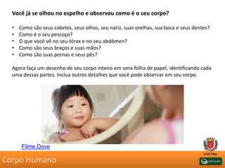 Você já se olhou no espelho e observou como é o seu corpo?
• Como são seus cabelos, seus olhos, seu nariz, suas orelhas, sua boca e seus dentes?
• Como é o seu pescoço?
• O que você vê no seu tórax e no seu abdômen?
• Como são seus braços e suas mãos?
• Como são suas pernas e seus pés?
Agora faça um desenho de seu corpo inteiro em uma folha de papel, identificando cada
uma dessas partes. Inclua outros detalhes que você pode observar em seu corpo.
Corpo Humano
Filme Dove
 
