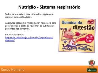 Nutrição - Sistema respiratório
Todos os seres vivos necessitam de energia para
realizarem suas atividades.
As células possuem a “maquinaria” necessária para
gerar energia a partir da “queima” de substâncias
presentes nos alimentos.
Respiração celular:
http://chc.cienciahoje.uol.com.br/a-quimica-da-
digestao/
Corpo Humano
 