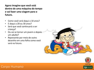 Agora imagine que você está
dentro de uma máquina do tempo
e vai fazer uma viagem para o
futuro.
• Como você será daqui a 10 anos?
• E daqui a 20 ou 30 anos?
• Será que você continuará a ser
criança?
• Ou vai se tornar um jovem e depois
um adulto?
• Represente por meio de outro
desenho em uma folha como você
será no futuro.
Corpo Humano
 