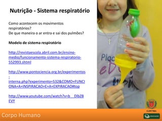 Nutrição - Sistema respiratório
Como acontecem os movimentos
respiratórios?
De que maneira o ar entra e sai dos pulmões?
Modelo de sistema respiratório
http://revistaescola.abril.com.br/ensino-
medio/funcionamento-sistema-respiratorio-
552993.shtml
http://www.pontociencia.org.br/experimentos
-
interna.php?experimento=532&COMO+FUNCI
ONA+A+INSPIRACAO+E+A+EXPIRACAO#top
http://www.youtube.com/watch?v=b__DlbZB
EVY
Corpo Humano
 
