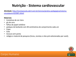 Nutrição - Sistema cardiovascular
Atividade: http://revistaescola.abril.com.br/ciencias/pratica-pedagogica/sistema-
circulatorio-623307.shtml
Materiais
• Cartolinas de cor clara
• giz de cera
• folhas de papel celofane
• pedaços de barbante com 40 centímetros de comprimento cada um
• Copo
• Cola
• tesoura sem ponta
• relógio e material de pesquisa (livros, revistas e sites pré-selecionados por você).
Corpo Humano
 