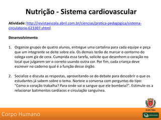 Nutrição - Sistema cardiovascular
Atividade: http://revistaescola.abril.com.br/ciencias/pratica-pedagogica/sistema-
circulatorio-623307.shtml
Desenvolvimento
1. Organize grupos de quatro alunos, entregue uma cartolina para cada equipe e peça
que um integrante se deite sobre ela. Os demais terão de marcar o contorno do
colega com giz de cera. Cumprida essa tarefa, solicite que desenhem o coração no
local que julgarem ser o correto usando outra cor. Por fim, cada criança deve
escrever no caderno qual é a função desse órgão.
2. Socialize e discuta as respostas, aproveitando-se do debate para descobrir o que os
estudantes já sabem sobre o tema. Norteie a conversa com perguntas do tipo:
"Como o coração trabalha? Para onde vai o sangue que ele bombeia?". Estimule-os a
relacionar batimentos cardíacos e circulação sanguínea.
Corpo Humano
 