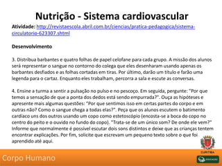 Nutrição - Sistema cardiovascular
Atividade: http://revistaescola.abril.com.br/ciencias/pratica-pedagogica/sistema-
circulatorio-623307.shtml
Desenvolvimento
3. Distribua barbantes e quatro folhas de papel celofane para cada grupo. A missão dos alunos
será representar o sangue no contorno do colega que eles desenharam usando apenas os
barbantes desfiados e as folhas cortadas em tiras. Por último, darão um título e farão uma
legenda para o cartaz. Enquanto eles trabalham, percorra a sala e escute as conversas.
4. Ensine a turma a sentir a pulsação no pulso e no pescoço. Em seguida, pergunte: "Por que
temos a sensação de que a ponta dos dedos está sendo empurrada?". Ouça as hipóteses e
apresente mais algumas questões: "Por que sentimos isso em certas partes do corpo e em
outras não? Como o sangue chega a todas elas?". Peça que os alunos escutem o batimento
cardíaco uns dos outros usando um copo como estetoscópio (encosta-se a boca do copo no
centro do peito e o ouvido no fundo do copo). "Trata-se de um único som? De onde ele vem?"
Informe que normalmente é possível escutar dois sons distintos e deixe que as crianças tentem
encontrar explicações. Por fim, solicite que escrevam um pequeno texto sobre o que foi
aprendido até aqui.
Corpo Humano
 