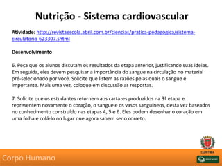 Nutrição - Sistema cardiovascular
Atividade: http://revistaescola.abril.com.br/ciencias/pratica-pedagogica/sistema-
circulatorio-623307.shtml
Desenvolvimento
6. Peça que os alunos discutam os resultados da etapa anterior, justificando suas ideias.
Em seguida, eles devem pesquisar a importância do sangue na circulação no material
pré-selecionado por você. Solicite que listem as razões pelas quais o sangue é
importante. Mais uma vez, coloque em discussão as respostas.
7. Solicite que os estudantes retornem aos cartazes produzidos na 3ª etapa e
representem novamente o coração, o sangue e os vasos sanguíneos, desta vez baseados
no conhecimento construído nas etapas 4, 5 e 6. Eles podem desenhar o coração em
uma folha e colá-lo no lugar que agora sabem ser o correto.
Corpo Humano
 