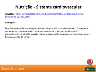 Nutrição - Sistema cardiovascular
Atividade: http://revistaescola.abril.com.br/ciencias/pratica-pedagogica/sistema-
circulatorio-623307.shtml
Avaliação
Devolva aos estudantes os registros da 4ª etapa e a lista produzida na 6ª. Em seguida,
peça que escrevam um texto curto sobre o que aprenderam, relacionando o
conhecimento construído às razões pelas quais consideram o sangue importante para o
funcionamento do corpo.
Corpo Humano
 