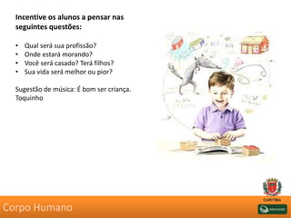 Incentive os alunos a pensar nas
seguintes questões:
• Qual será sua profissão?
• Onde estará morando?
• Você será casado? Terá filhos?
• Sua vida será melhor ou pior?
Sugestão de música: É bom ser criança.
Toquinho
Corpo Humano
 