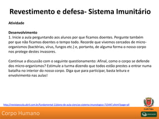 Revestimento e defesa- Sistema Imunitário
Atividade
Desenvolvimento
1. Inicie a aula perguntando aos alunos por que ficamos doentes. Pergunte também
por que não ficamos doentes o tempo todo. Recorde que vivemos cercados de micro-
organismos (bactérias, vírus, fungos etc.) e, portanto, de alguma forma o nosso corpo
nos protege destes invasores.
Continue a discussão com o seguinte questionamento: Afinal, como o corpo se defende
dos micro-organismos? Estimule a turma dizendo que todos estão prestes a entrar numa
batalha no interior do nosso corpo. Diga que para participar, basta leitura e
envolvimento nas aulas!
http://revistaescola.abril.com.br/fundamental-1/plano-de-aula-ciencias-sistema-imunologico-715447.shtml?page=all
Corpo Humano
 