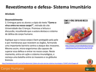 Revestimento e defesa- Sistema Imunitário
Atividade
Desenvolvimento
2. Entregue para os alunos a cópia do texto "Como o
vírus entra no nosso corpo?", retirado do site
Universidade das Crianças. Promova a leitura e
discussão, ressaltando que a autora destaca o sistema
de defesa do corpo humano.
Explique que o nosso corpo é bem protegido pela pele
e por membranas que revestem os órgãos, formando
uma importante barreira contra o ataque dos invasores.
Mesmo assim, micro-organismos são capazes de
superar essa defesa e entrar no nosso corpo. Neste
momento, entra em ação o sistema imunológico, e
começa uma batalha entre os invasores e os glóbulos
brancos.
http://revistaescola.abril.com.br/fundamental-1/plano-de-aula-ciencias-sistema-imunologico-715447.shtml?page=all
http://www.universidadedascriancas
.org/perguntas/resposta.php?id=85
Corpo Humano
 