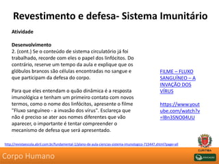Revestimento e defesa- Sistema Imunitário
Atividade
Desenvolvimento
2. (cont.) Se o conteúdo de sistema circulatório já foi
trabalhado, recorde com eles o papel dos linfócitos. Do
contrário, reserve um tempo da aula e explique que os
glóbulos brancos são células encontradas no sangue e
que participam da defesa do corpo.
Para que eles entendam o quão dinâmica é a resposta
imunológica e tenham um primeiro contato com novos
termos, como o nome dos linfócitos, apresente o filme
"Fluxo sanguíneo - a invasão dos vírus". Esclareça que
não é preciso se ater aos nomes diferentes que vão
aparecer, o importante é tentar compreender o
mecanismo de defesa que será apresentado.
http://revistaescola.abril.com.br/fundamental-1/plano-de-aula-ciencias-sistema-imunologico-715447.shtml?page=all
FILME – FLUXO
SANGUÍNEO – A
INVAÇÃO DOS
VÍRUS
https://www.yout
ube.com/watch?v
=lBn3SNO04UU
Corpo Humano
 