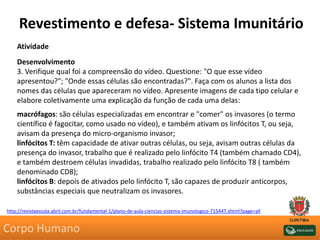 Revestimento e defesa- Sistema Imunitário
Atividade
Desenvolvimento
3. Verifique qual foi a compreensão do vídeo. Questione: "O que esse vídeo
apresentou?"; "Onde essas células são encontradas?". Faça com os alunos a lista dos
nomes das células que apareceram no vídeo. Apresente imagens de cada tipo celular e
elabore coletivamente uma explicação da função de cada uma delas:
macrófagos: são células especializadas em encontrar e "comer" os invasores (o termo
científico é fagocitar, como usado no vídeo), e também ativam os linfócitos T, ou seja,
avisam da presença do micro-organismo invasor;
linfócitos T: têm capacidade de ativar outras células, ou seja, avisam outras células da
presença do invasor, trabalho que é realizado pelo linfócito T4 (também chamado CD4),
e também destroem células invadidas, trabalho realizado pelo linfócito T8 ( também
denominado CD8);
linfócitos B: depois de ativados pelo linfócito T, são capazes de produzir anticorpos,
substâncias especiais que neutralizam os invasores.
http://revistaescola.abril.com.br/fundamental-1/plano-de-aula-ciencias-sistema-imunologico-715447.shtml?page=all
Corpo Humano
 
