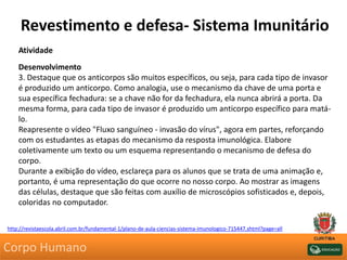 Revestimento e defesa- Sistema Imunitário
Atividade
Desenvolvimento
3. Destaque que os anticorpos são muitos específicos, ou seja, para cada tipo de invasor
é produzido um anticorpo. Como analogia, use o mecanismo da chave de uma porta e
sua específica fechadura: se a chave não for da fechadura, ela nunca abrirá a porta. Da
mesma forma, para cada tipo de invasor é produzido um anticorpo específico para matá-
lo.
Reapresente o vídeo "Fluxo sanguíneo - invasão do vírus", agora em partes, reforçando
com os estudantes as etapas do mecanismo da resposta imunológica. Elabore
coletivamente um texto ou um esquema representando o mecanismo de defesa do
corpo.
Durante a exibição do vídeo, esclareça para os alunos que se trata de uma animação e,
portanto, é uma representação do que ocorre no nosso corpo. Ao mostrar as imagens
das células, destaque que são feitas com auxílio de microscópios sofisticados e, depois,
coloridas no computador.
http://revistaescola.abril.com.br/fundamental-1/plano-de-aula-ciencias-sistema-imunologico-715447.shtml?page=all
Corpo Humano
 