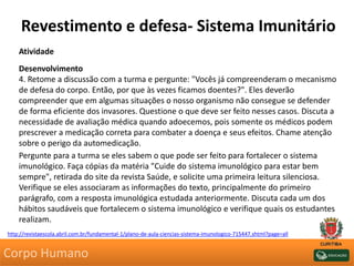 Revestimento e defesa- Sistema Imunitário
Atividade
Desenvolvimento
4. Retome a discussão com a turma e pergunte: "Vocês já compreenderam o mecanismo
de defesa do corpo. Então, por que às vezes ficamos doentes?". Eles deverão
compreender que em algumas situações o nosso organismo não consegue se defender
de forma eficiente dos invasores. Questione o que deve ser feito nesses casos. Discuta a
necessidade de avaliação médica quando adoecemos, pois somente os médicos podem
prescrever a medicação correta para combater a doença e seus efeitos. Chame atenção
sobre o perigo da automedicação.
Pergunte para a turma se eles sabem o que pode ser feito para fortalecer o sistema
imunológico. Faça cópias da matéria "Cuide do sistema imunológico para estar bem
sempre", retirada do site da revista Saúde, e solicite uma primeira leitura silenciosa.
Verifique se eles associaram as informações do texto, principalmente do primeiro
parágrafo, com a resposta imunológica estudada anteriormente. Discuta cada um dos
hábitos saudáveis que fortalecem o sistema imunológico e verifique quais os estudantes
realizam.
http://revistaescola.abril.com.br/fundamental-1/plano-de-aula-ciencias-sistema-imunologico-715447.shtml?page=all
Corpo Humano
 