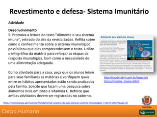 Revestimento e defesa- Sistema Imunitário
Atividade
Desenvolvimento
5. Promova a leitura do texto "Alimente o seu sistema
imune", retirado do site da revista Saúde. Reflita sobre
como o conhecimento sobre o sistema imunológico
possibilitou que eles compreendessem o texto. Utilize
o infográfico da matéria para reforçar as etapas da
resposta imunológica, bem como a necessidade de
uma alimentação adequada.
Como atividade para a casa, peça que os alunos leiam
para seus familiares as matérias e verifiquem quais
entre os hábitos apresentados estão sendo praticados
pela família. Solicite que façam uma pesquisa sobre
alimentos ricos em zinco e vitamina C. Reforce que
ambas atividades devem ser registradas no caderno.
http://revistaescola.abril.com.br/fundamental-1/plano-de-aula-ciencias-sistema-imunologico-715447.shtml?page=all
http://saude.abril.com.br/especiais
/zinco/sistema_imune.shtml
Corpo Humano
 