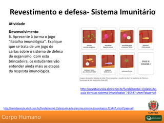 Revestimento e defesa- Sistema Imunitário
Atividade
Desenvolvimento
6. Apresente à turma o jogo
"Batalha imunológica". Explique
que se trata de um jogo de
cartas sobre o sistema de defesa
do organismo. Com esta
brincadeira, os estudantes vão
entender ainda mais as etapas
da resposta imunológica.
http://revistaescola.abril.com.br/fundamental-1/plano-de-aula-ciencias-sistema-imunologico-715447.shtml?page=all
http://revistaescola.abril.com.br/fundamental-1/plano-de-
aula-ciencias-sistema-imunologico-715447.shtml?page=all
Corpo Humano
 