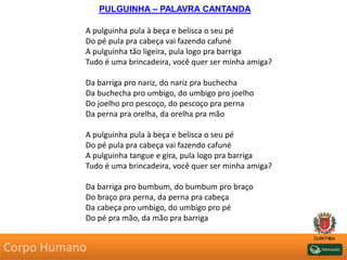 PULGUINHA – PALAVRA CANTANDA
A pulguinha pula à beça e belisca o seu pé
Do pé pula pra cabeça vai fazendo cafuné
A pulguinha tão ligeira, pula logo pra barriga
Tudo é uma brincadeira, você quer ser minha amiga?
Da barriga pro nariz, do nariz pra buchecha
Da buchecha pro umbigo, do umbigo pro joelho
Do joelho pro pescoço, do pescoço pra perna
Da perna pra orelha, da orelha pra mão
A pulguinha pula à beça e belisca o seu pé
Do pé pula pra cabeça vai fazendo cafuné
A pulguinha tangue e gira, pula logo pra barriga
Tudo é uma brincadeira, você quer ser minha amiga?
Da barriga pro bumbum, do bumbum pro braço
Do braço pra perna, da perna pra cabeça
Da cabeça pro umbigo, do umbigo pro pé
Do pé pra mão, da mão pra barriga
Corpo Humano
 