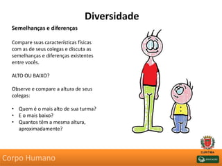 Semelhanças e diferenças
Compare suas características físicas
com as de seus colegas e discuta as
semelhanças e diferenças existentes
entre vocês.
ALTO OU BAIXO?
Observe e compare a altura de seus
colegas:
• Quem é o mais alto de sua turma?
• E o mais baixo?
• Quantos têm a mesma altura,
aproximadamente?
Diversidade
Corpo Humano
 