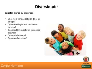 Cabelos claros ou escuros?
• Observe a cor dos cabelos de seus
colegas.
• Quantos colegas têm os cabelos
escuros?
• Quantos têm os cabelos castanhos
escuros?
• Quantos são loiros?
• Quantos são ruivos?
Diversidade
Corpo Humano
 