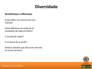 Diversidade
Semelhanças e diferenças
O que difere um menino de uma
menina?
Existe diferença no modo de se
comportar de cada um deles?
E no jeito de andar?
E na forma de se vestir?
Existem atitudes que são só de meninas
ou só de meninos?
Corpo Humano
 