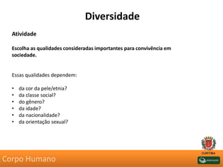 Diversidade
Atividade
Escolha as qualidades consideradas importantes para convivência em
sociedade.
Essas qualidades dependem:
• da cor da pele/etnia?
• da classe social?
• do gênero?
• da idade?
• da nacionalidade?
• da orientação sexual?
Corpo Humano
 