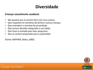 Diversidade
Crianças sexualmente saudáveis
• São aquelas que se sentem bem com seus corpos;
• Que respeitam os membros da família e outras crianças;
• Que entendem o conceito de privacidade;
• Que tomam decisões adequadas à sua idade;
• Que ficam à vontade para fazer perguntas;
• Que se sentem preparadas para a puberdade.
(Fonte: HAFFNER, Debra, 2005)
Corpo Humano
 