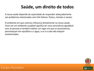 Saúde, um direito de todos
A nossa saúde depende da capacidade de responder adequadamente
aos problemas relacionados com três fatores: físicos, mentais e sociais.
O ambiente em que vivemos influencia diretamente na nossa saúde.
Viver em um ambiente saudável significa ter uma convivência agradável
com as pessoas e também habitar um lugar em que os ecossistemas
permaneçam em equilíbrio e a água, o ar e o solo não estejam
contaminados.
Corpo Humano
 